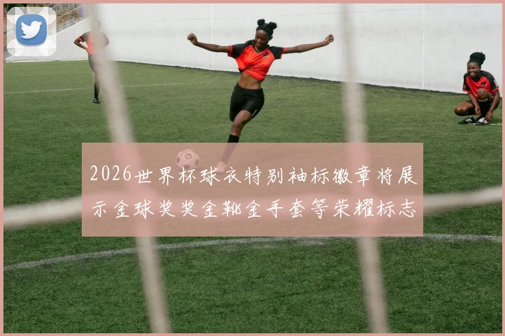 2026世界杯球衣特别袖标徽章将展示金球奖奖金靴金手套等荣耀标志