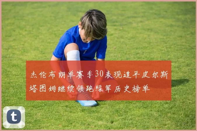 杰伦布朗单赛季30表现追平皮尔斯塔图姆继续领跑绿军历史榜单