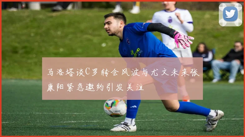 马洛塔谈C罗转会风波与尤文未来张康阳紧急邀约引发关注