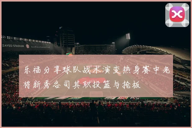 乐福分享球队战术演变热身赛中老将新秀各司其职投篮与抢板