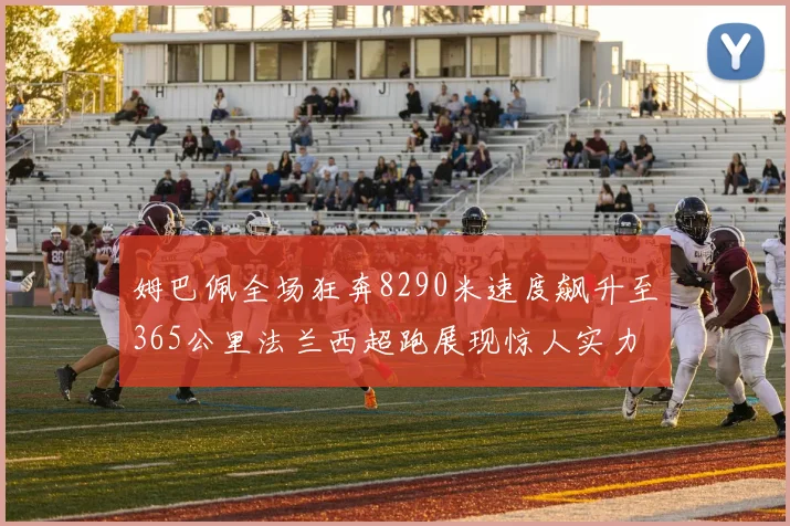 姆巴佩全场狂奔8290米速度飙升至365公里法兰西超跑展现惊人实力