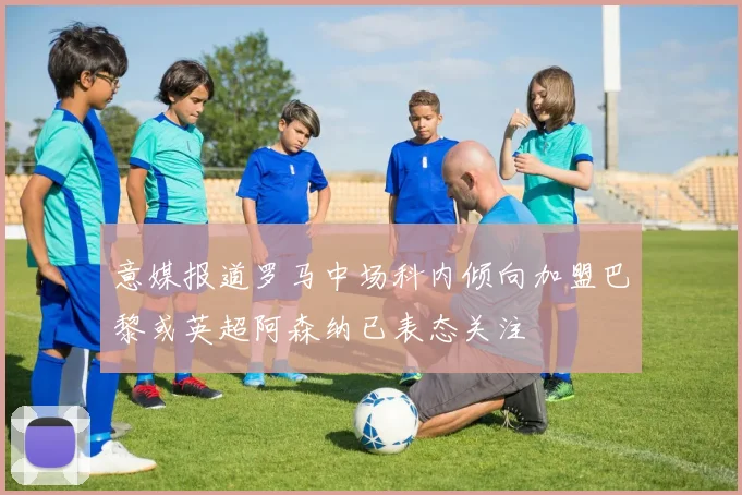 意媒报道罗马中场科内倾向加盟巴黎或英超阿森纳已表态关注