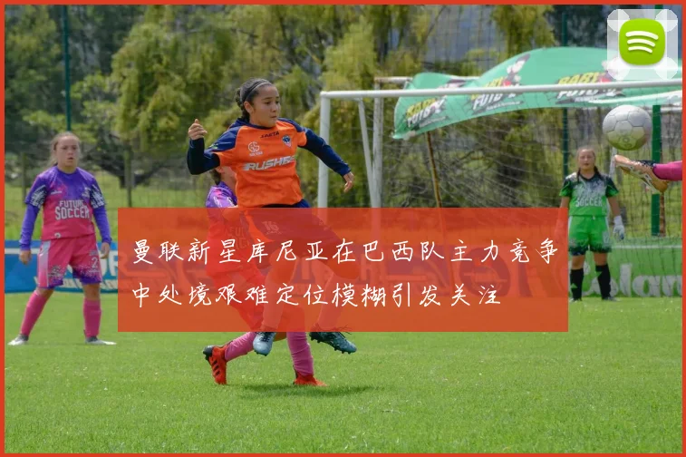 曼联新星库尼亚在巴西队主力竞争中处境艰难定位模糊引发关注