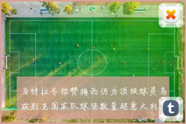 马特拉齐称赞梅西仍为顶级球员乌兹别克国家队球场数量超意大利三倍