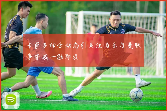 卡萨多转会动态引关注马竞与曼联争夺战一触即发