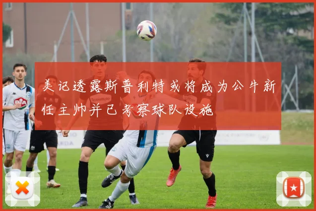 美记透露斯普利特或将成为公牛新任主帅并已考察球队设施