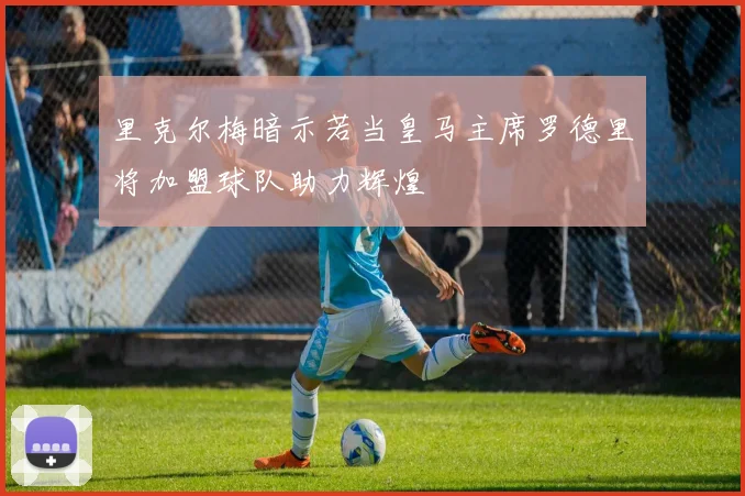 里克尔梅暗示若当皇马主席罗德里将加盟球队助力辉煌