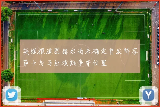 英媒报道图赫尔尚未确定首发阵容萨卡与马杜埃凯争夺位置