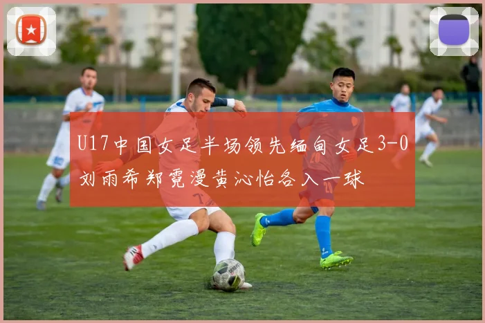 U17中国女足半场领先缅甸女足3-0刘雨希郑霓漫黄沁怡各入一球
