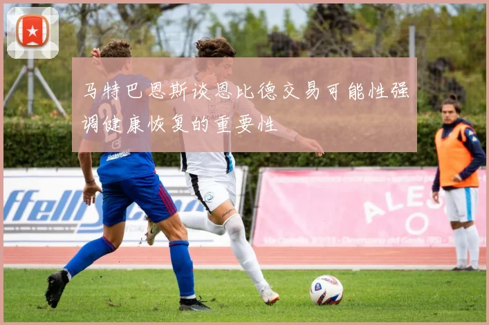马特巴恩斯谈恩比德交易可能性强调健康恢复的重要性