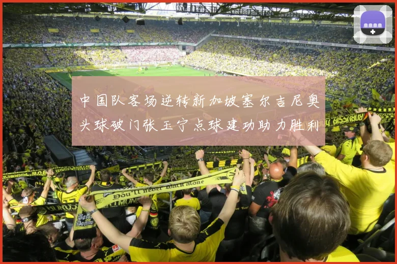 中国队客场逆转新加坡塞尔吉尼奥头球破门张玉宁点球建功助力胜利