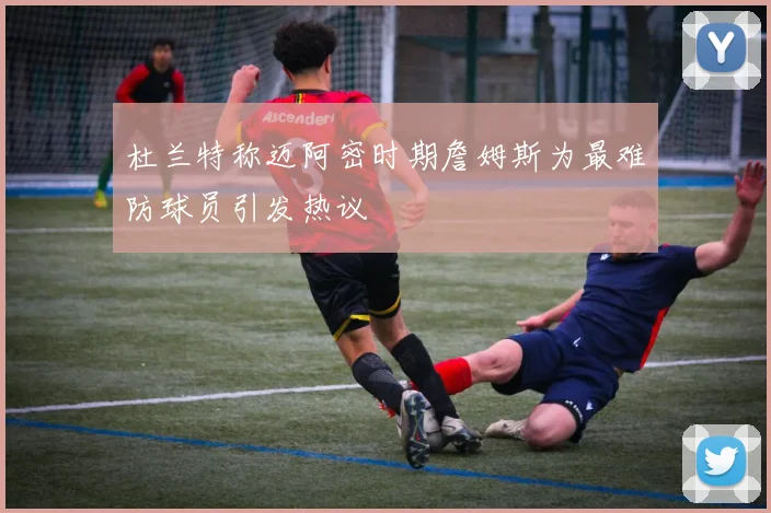 杜兰特称迈阿密时期詹姆斯为最难防球员引发热议