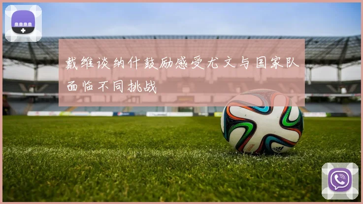 戴维谈纳什鼓励感受尤文与国家队面临不同挑战