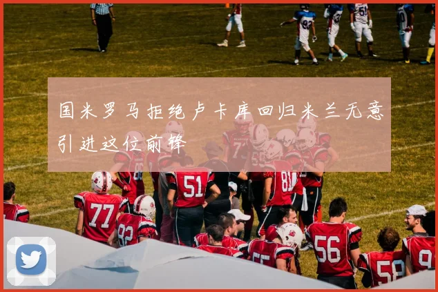 国米罗马拒绝卢卡库回归米兰无意引进这位前锋