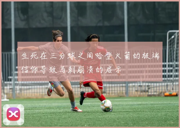 生死在三分球之间哈登火箭的极端信仰导致马刺崩溃的启示